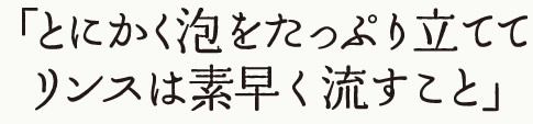 とにかく泡をたっぷり立てて、リンスは素早く流すこと