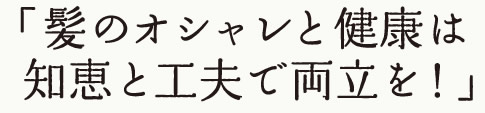 髪のオシャレと健康は、知恵と工夫で両立を！