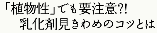 「植物性」でも要注意？！ 乳化剤見きわめのコツとは