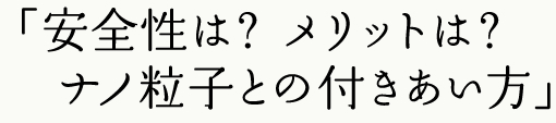 安全性は？ メリットは？ ナノ粒子との付きあい方